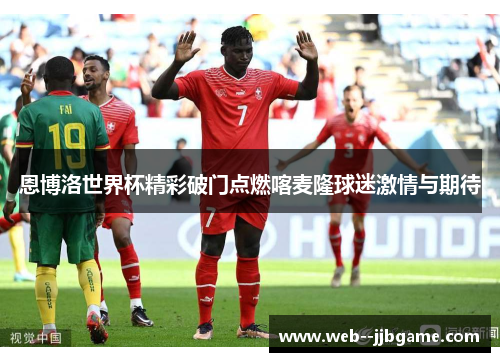 恩博洛世界杯精彩破门点燃喀麦隆球迷激情与期待